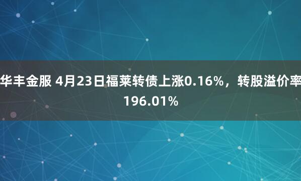 华丰金服 4月23日福莱转债上涨0.16%，转股溢价率196.01%