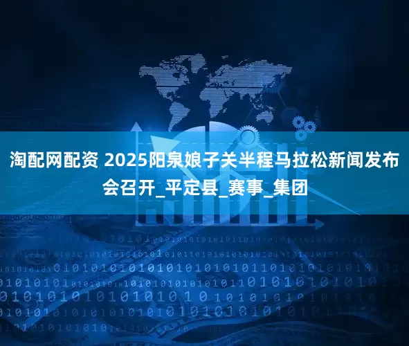 淘配网配资 2025阳泉娘子关半程马拉松新闻发布会召开_平定县_赛事_集团