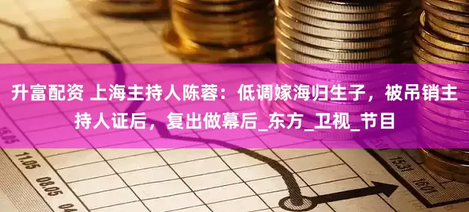 升富配资 上海主持人陈蓉：低调嫁海归生子，被吊销主持人证后，复出做幕后_东方_卫视_节目