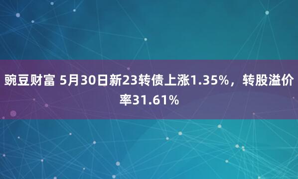 豌豆财富 5月30日新23转债上涨1.35%，转股溢价率31.61%