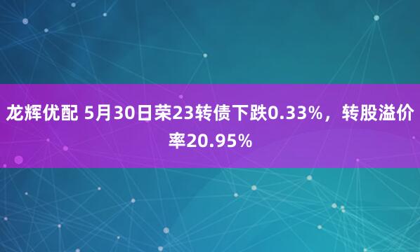 龙辉优配 5月30日荣23转债下跌0.33%，转股溢价率20.95%