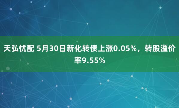 天弘忧配 5月30日新化转债上涨0.05%，转股溢价率9.55%