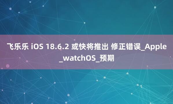飞乐乐 iOS 18.6.2 或快将推出 修正错误_Apple_watchOS_预期