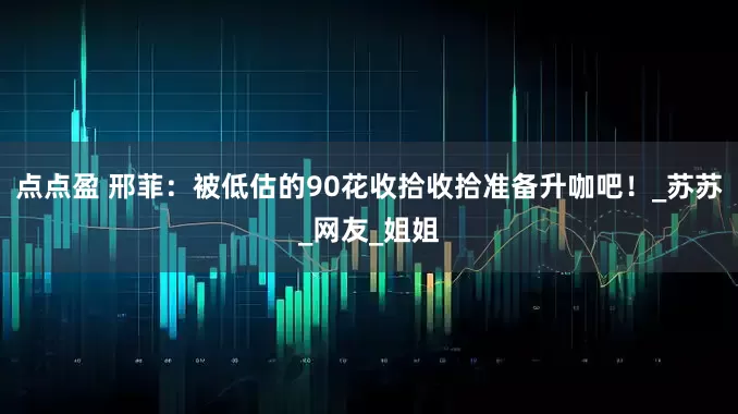 点点盈 邢菲：被低估的90花收拾收拾准备升咖吧！_苏苏_网友_姐姐
