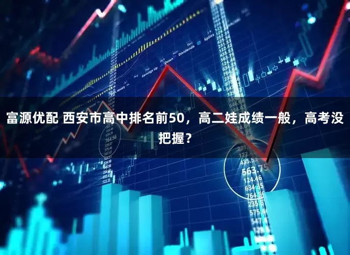 富源优配 西安市高中排名前50，高二娃成绩一般，高考没把握？