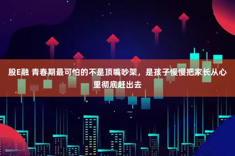 股E融 青春期最可怕的不是顶嘴吵架，是孩子慢慢把家长从心里彻底赶出去