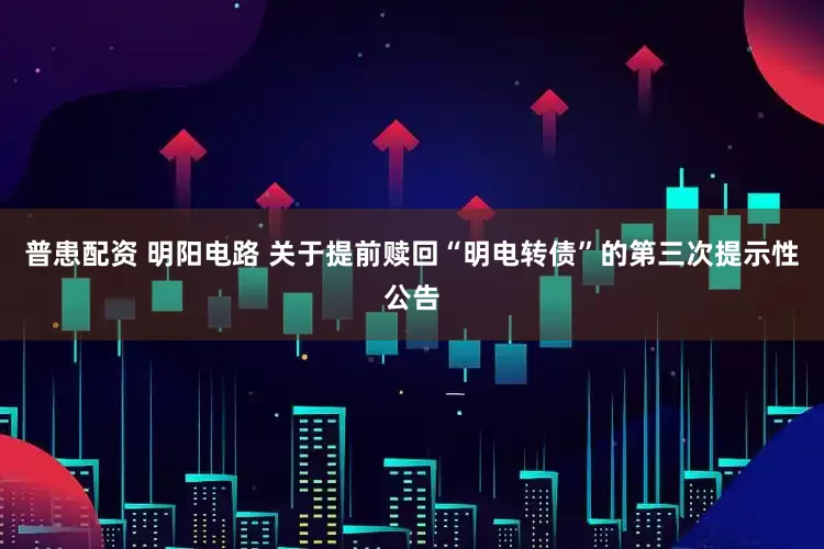 普患配资 明阳电路 关于提前赎回“明电转债”的第三次提示性公告