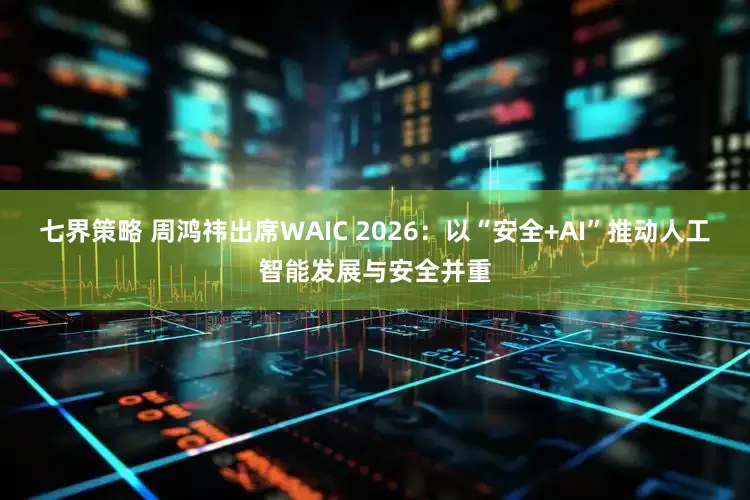 七界策略 周鸿祎出席WAIC 2026：以“安全+AI”推动人工智能发展与安全并重